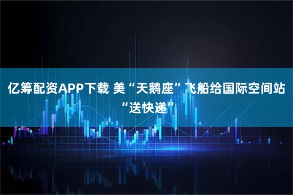 亿筹配资APP下载 美“天鹅座”飞船给国际空间站“送快递”