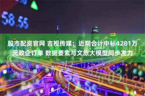 股市配资官网 吉视传媒：近期合计中标4281万元政企订单 数据要素与文旅大模型同步发力