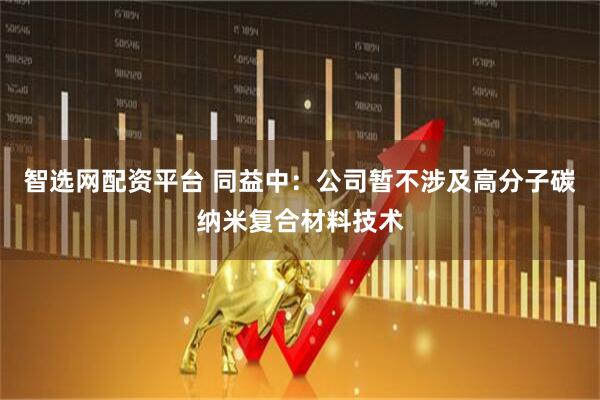 智选网配资平台 同益中：公司暂不涉及高分子碳纳米复合材料技术