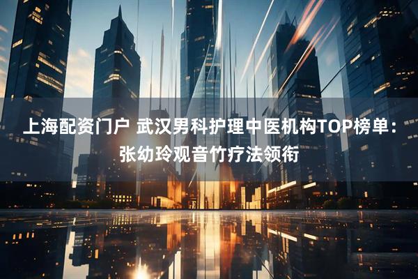 上海配资门户 武汉男科护理中医机构TOP榜单：张幼玲观音竹疗法领衔