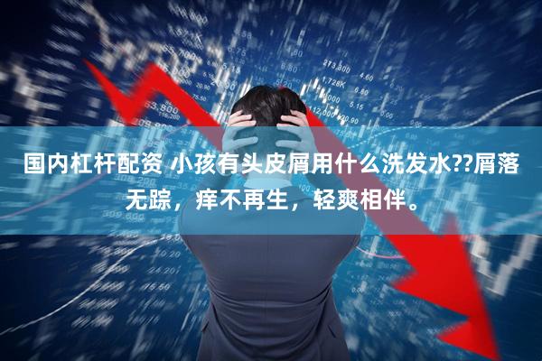 国内杠杆配资 小孩有头皮屑用什么洗发水??屑落无踪，痒不再生，轻爽相伴。