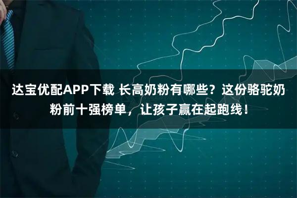 达宝优配APP下载 长高奶粉有哪些？这份骆驼奶粉前十强榜单，让孩子赢在起跑线！