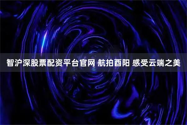 智沪深股票配资平台官网 航拍酉阳 感受云端之美