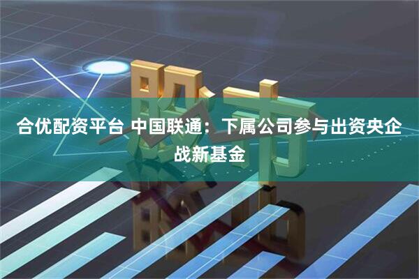 合优配资平台 中国联通：下属公司参与出资央企战新基金