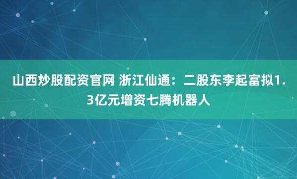山西炒股配资官网 浙江仙通：二股东李起富拟1.3亿元增资七腾机器人