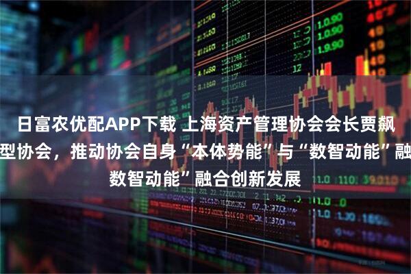 日富农优配APP下载 上海资产管理协会会长贾飙：再造数智型协会，推动协会自身“本体势能”与“数智动能”融合创新发展