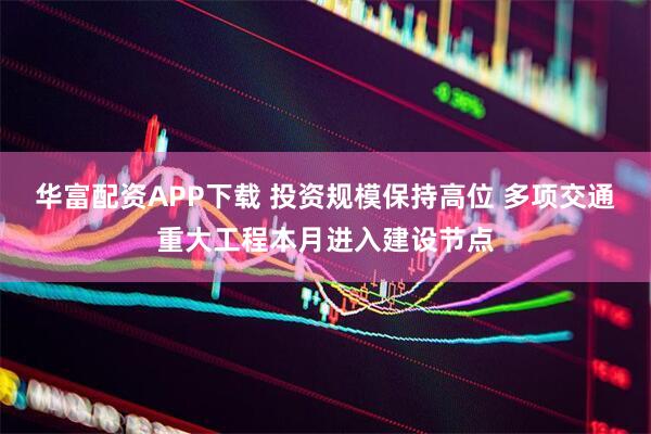 华富配资APP下载 投资规模保持高位 多项交通重大工程本月进入建设节点