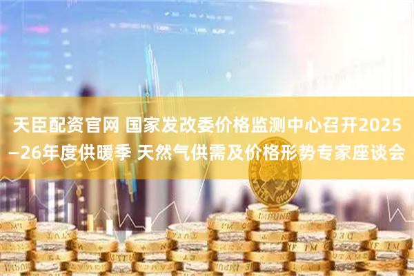 天臣配资官网 国家发改委价格监测中心召开2025—26年度供暖季 天然气供需及价格形势专家座谈会