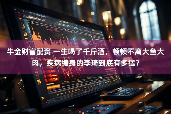 牛金财富配资 一生喝了千斤酒，顿顿不离大鱼大肉，疾病缠身的李琦到底有多猛？