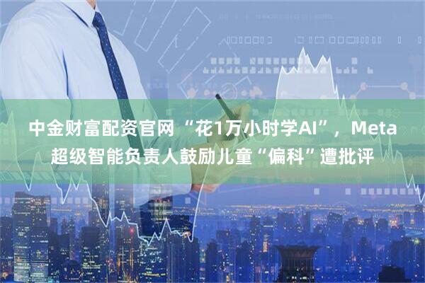 中金财富配资官网 “花1万小时学AI”，Meta超级智能负责人鼓励儿童“偏科”遭批评