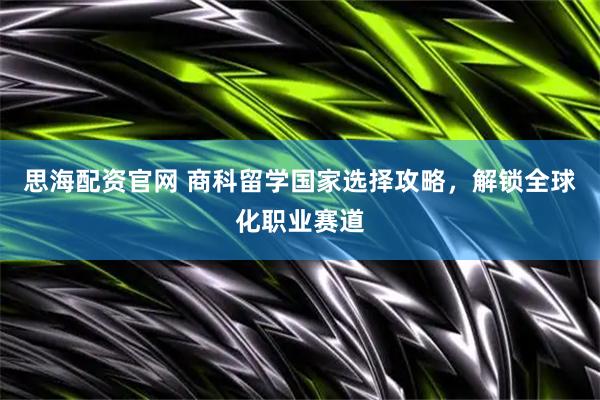 思海配资官网 商科留学国家选择攻略，解锁全球化职业赛道