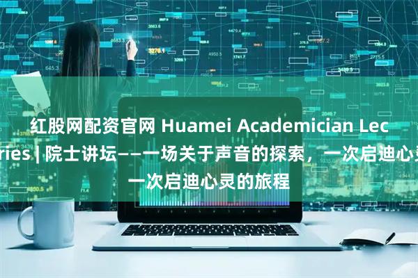 红股网配资官网 Huamei Academician Lecture Series | 院士讲坛——一场关于声音的探索，一次启迪心灵的旅程