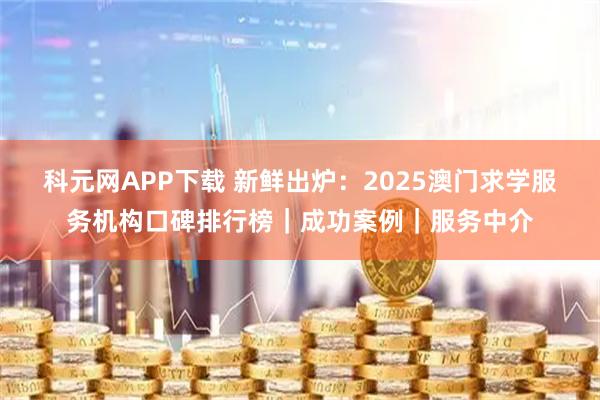 科元网APP下载 新鲜出炉：2025澳门求学服务机构口碑排行榜｜成功案例｜服务中介