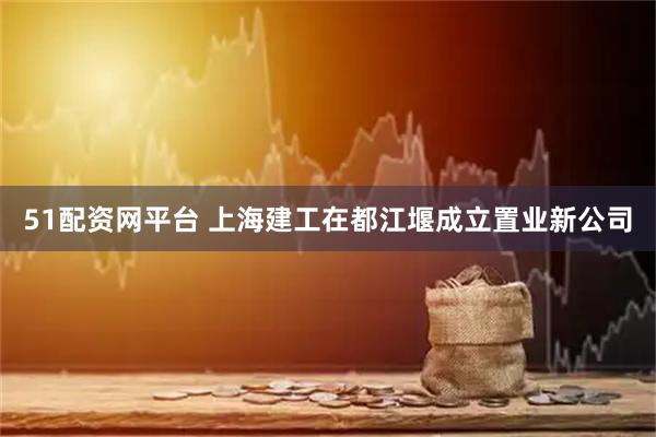 51配资网平台 上海建工在都江堰成立置业新公司
