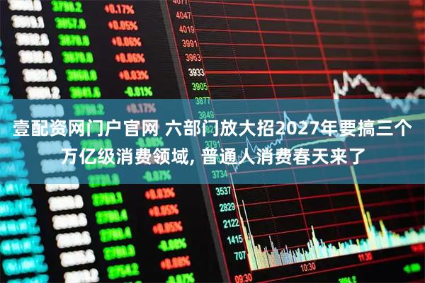 壹配资网门户官网 六部门放大招2027年要搞三个万亿级消费领域, 普通人消费春天来了