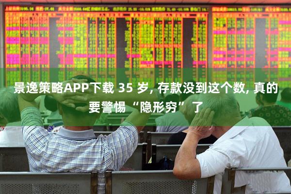 景逸策略APP下载 35 岁, 存款没到这个数, 真的要警惕 “隐形穷” 了
