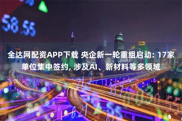 全达网配资APP下载 央企新一轮重组启动: 17家单位集中签约, 涉及AI、新材料等多领域