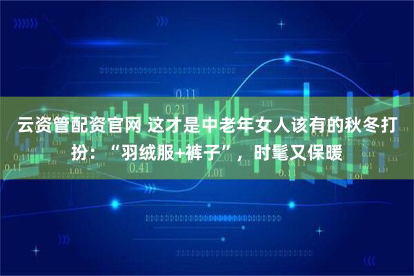 云资管配资官网 这才是中老年女人该有的秋冬打扮：“羽绒服+裤子”，时髦又保暖