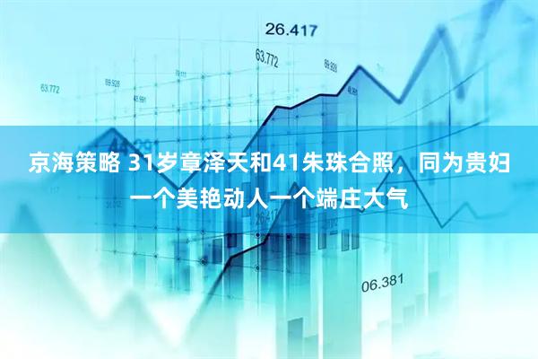 京海策略 31岁章泽天和41朱珠合照，同为贵妇一个美艳动人一个端庄大气