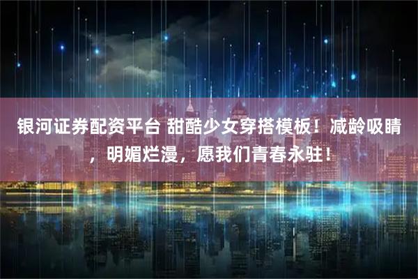 银河证券配资平台 甜酷少女穿搭模板！减龄吸睛，明媚烂漫，愿我们青春永驻！