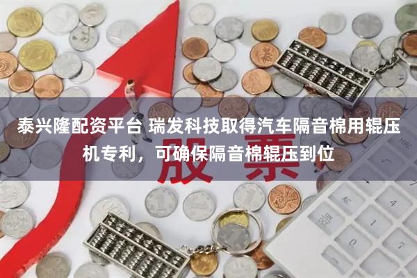 泰兴隆配资平台 瑞发科技取得汽车隔音棉用辊压机专利，可确保隔音棉辊压到位