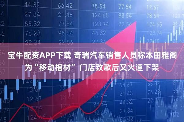 宝牛配资APP下载 奇瑞汽车销售人员称本田雅阁为“移动棺材” 门店致歉后又火速下架