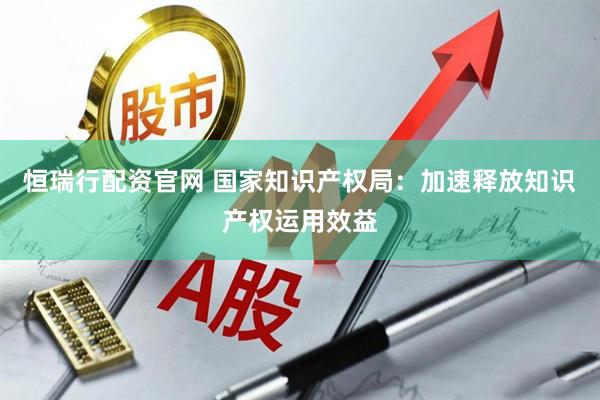 恒瑞行配资官网 国家知识产权局：加速释放知识产权运用效益
