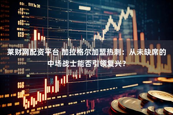 莱财网配资平台 加拉格尔加盟热刺：从未缺席的中场战士能否引领复兴？