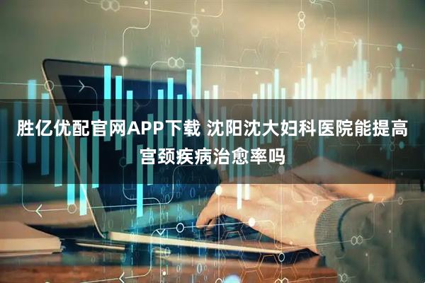 胜亿优配官网APP下载 沈阳沈大妇科医院能提高宫颈疾病治愈率吗