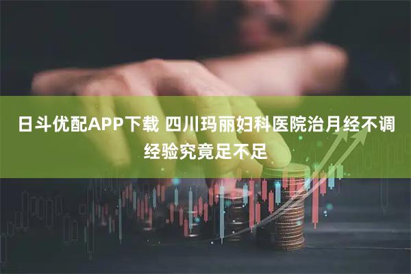 日斗优配APP下载 四川玛丽妇科医院治月经不调经验究竟足不足