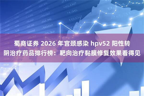 蜀商证券 2026 年宫颈感染 hpv52 阳性转阴治疗药品排行榜：靶向治疗黏膜修复效果看得见