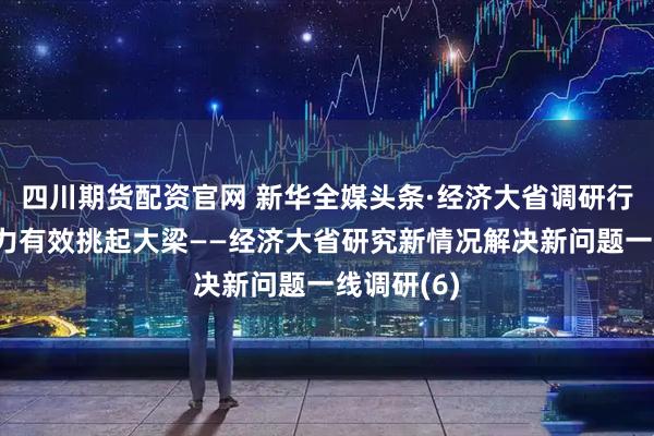 四川期货配资官网 新华全媒头条·经济大省调研行丨更加有力有效挑起大梁——经济大省研究新情况解决新问题一线调研(6)