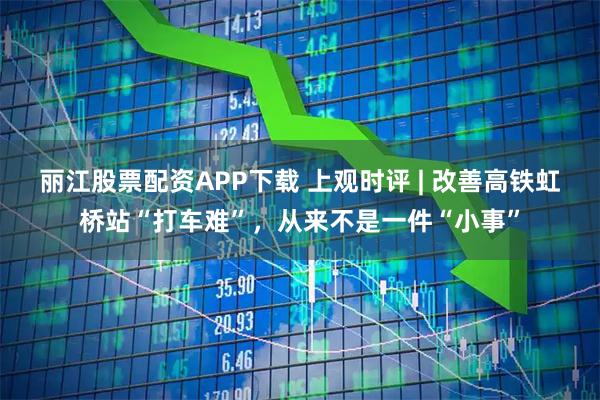 丽江股票配资APP下载 上观时评 | 改善高铁虹桥站“打车难”，从来不是一件“小事”